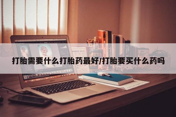 打胎药联系方式打胎需要什么打胎药最好/打胎要买什么药吗