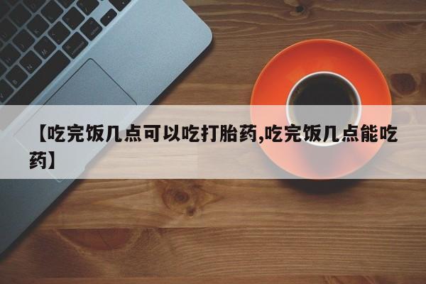 打胎药联系方式【吃完饭几点可以吃打胎药,吃完饭几点能吃药】