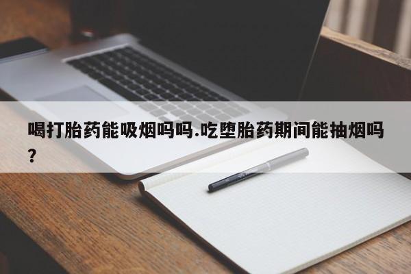 打胎药联系方式喝打胎药能吸烟吗吗.吃堕胎药期间能抽烟吗？
