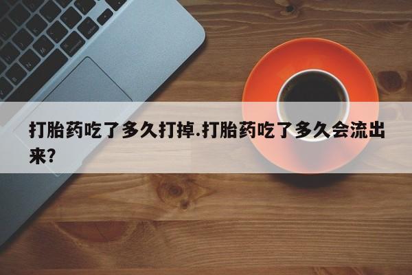 打胎药联系方式打胎药吃了多久打掉.打胎药吃了多久会流出来？