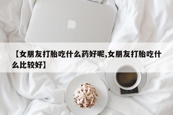 打胎药联系方式【女朋友打胎吃什么药好呢,女朋友打胎吃什么比较好】