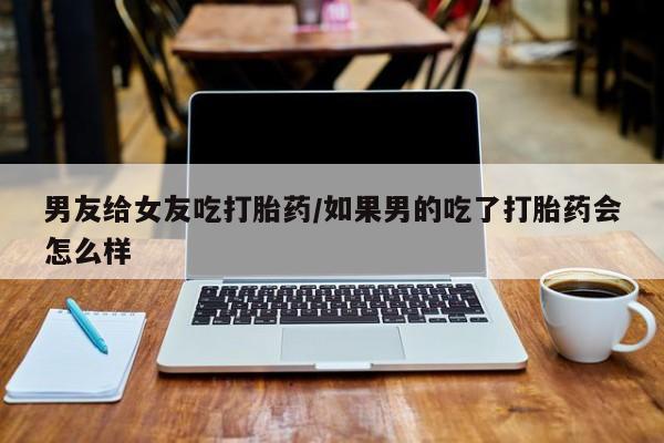 打胎药联系方式男友给女友吃打胎药/如果男的吃了打胎药会怎么样