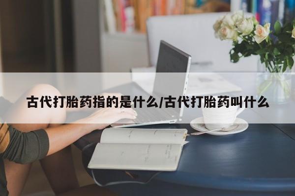 打胎药联系方式古代打胎药指的是什么/古代打胎药叫什么