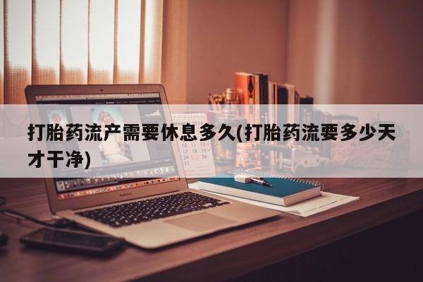 打胎药联系方式打胎药流产需要休息多久(打胎药流要多少天才干净)