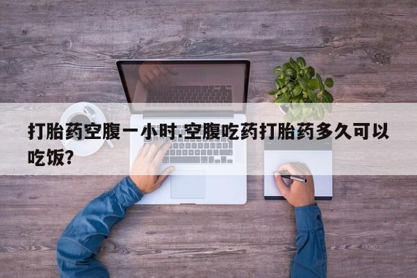 打胎药联系方式打胎药空腹一小时.空腹吃药打胎药多久可以吃饭？