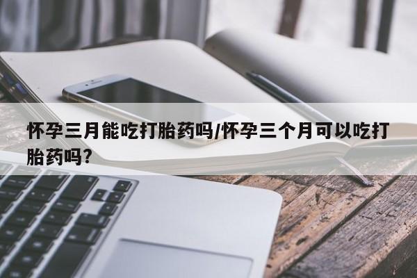 打胎药联系方式怀孕三月能吃打胎药吗/怀孕三个月可以吃打胎药吗?
