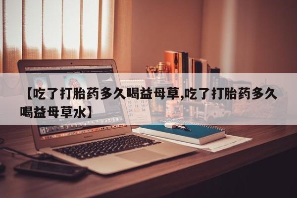 打胎药联系方式【吃了打胎药多久喝益母草,吃了打胎药多久喝益母草水】