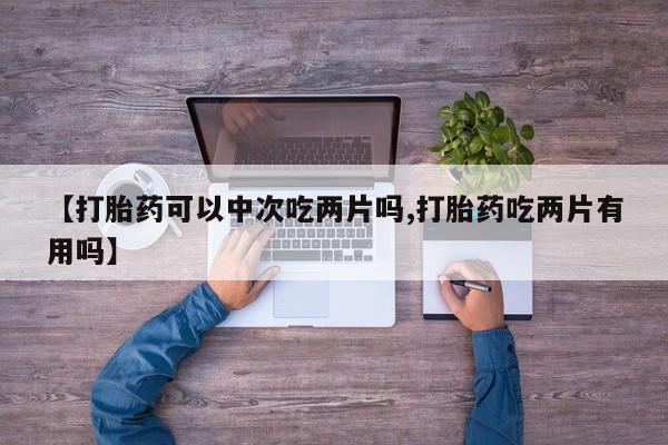 打胎药联系方式【打胎药可以中次吃两片吗,打胎药吃两片有用吗】