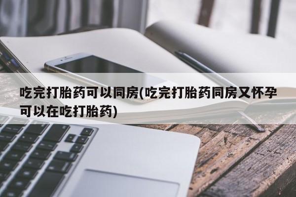 打胎药联系方式吃完打胎药可以同房(吃完打胎药同房又怀孕可以在吃打胎药)