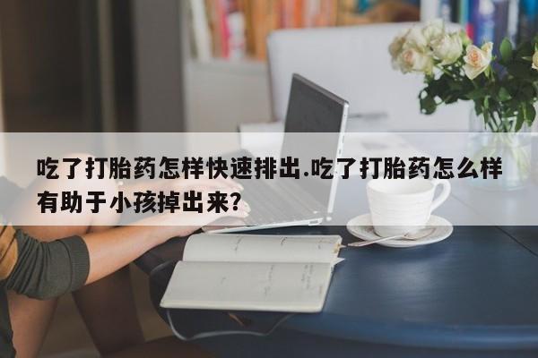 打胎药联系方式吃了打胎药怎样快速排出.吃了打胎药怎么样有助于小孩掉出来？