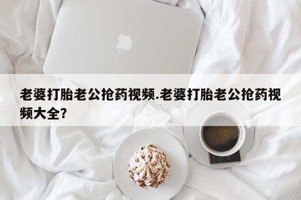 打胎药联系方式老婆打胎老公抢药视频.老婆打胎老公抢药视频大全？