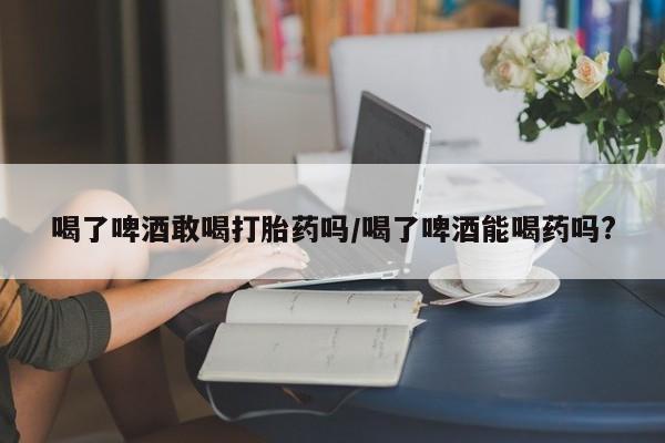打胎药联系方式喝了啤酒敢喝打胎药吗/喝了啤酒能喝药吗?