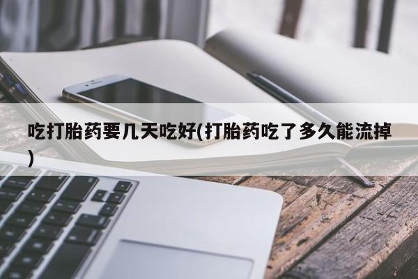 打胎药联系方式吃打胎药要几天吃好(打胎药吃了多久能流掉)