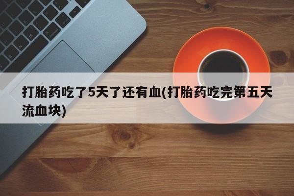 打胎药联系方式打胎药吃了5天了还有血(打胎药吃完第五天流血块)