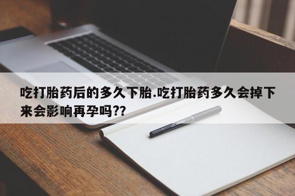 打胎药联系方式吃打胎药后的多久下胎.吃打胎药多久会掉下来会影响再孕吗?？