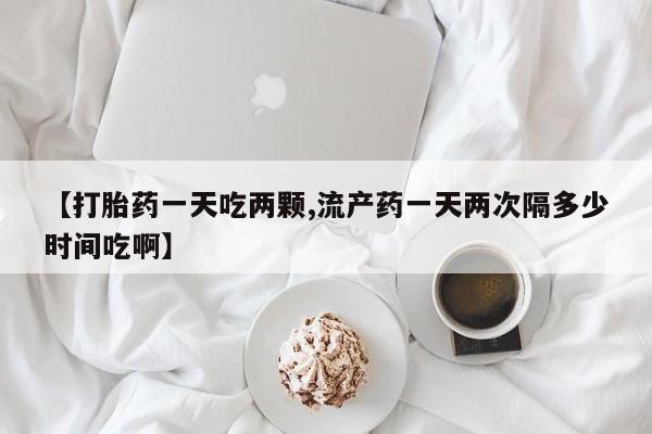打胎药联系方式【打胎药一天吃两颗,流产药一天两次隔多少时间吃啊】