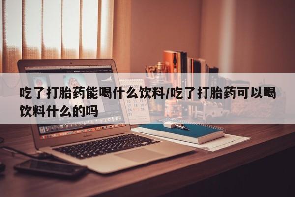 打胎药联系方式吃了打胎药能喝什么饮料/吃了打胎药可以喝饮料什么的吗