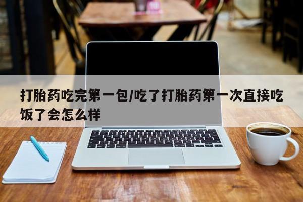 打胎药联系方式打胎药吃完第一包/吃了打胎药第一次直接吃饭了会怎么样