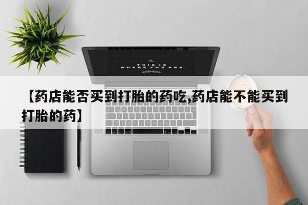 打胎药联系方式【药店能否买到打胎的药吃,药店能不能买到打胎的药】