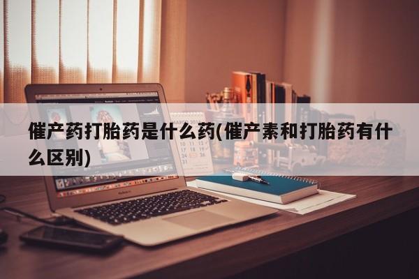 打胎药联系方式催产药打胎药是什么药(催产素和打胎药有什么区别)
