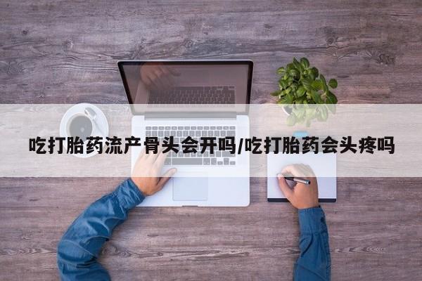 打胎药联系方式吃打胎药流产骨头会开吗/吃打胎药会头疼吗