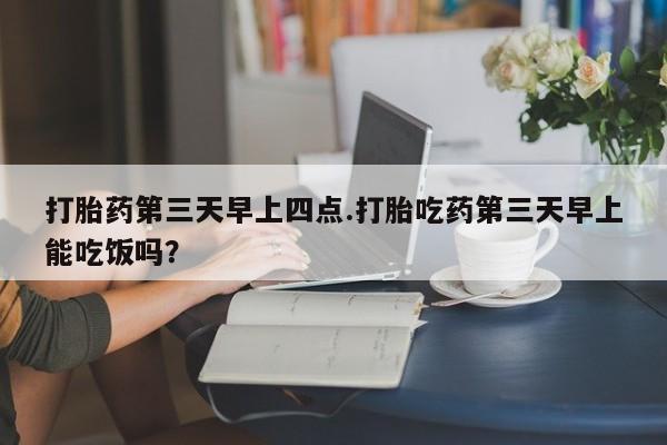 打胎药联系方式打胎药第三天早上四点.打胎吃药第三天早上能吃饭吗？