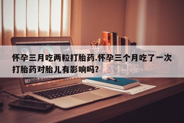打胎药联系方式怀孕三月吃两粒打胎药.怀孕三个月吃了一次打胎药对胎儿有影响吗？