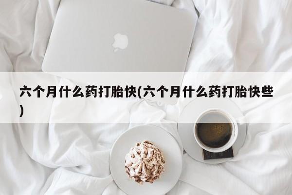 打胎药联系方式六个月什么药打胎快(六个月什么药打胎快些)