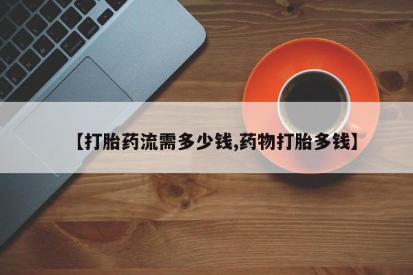 打胎药联系方式【打胎药流需多少钱,药物打胎多钱】