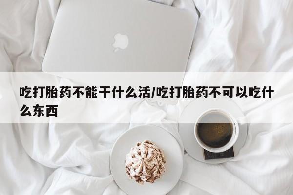 打胎药联系方式吃打胎药不能干什么活/吃打胎药不可以吃什么东西