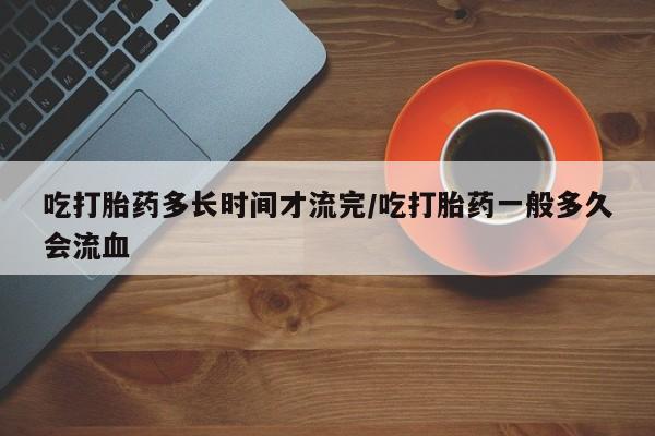 打胎药联系方式吃打胎药多长时间才流完/吃打胎药一般多久会流血