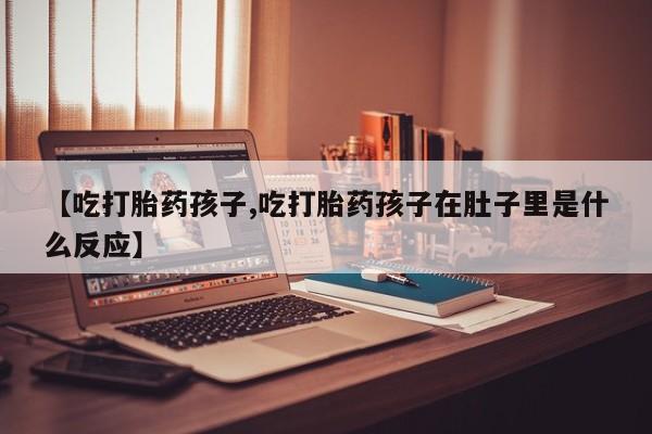 打胎药联系方式【吃打胎药孩子,吃打胎药孩子在肚子里是什么反应】