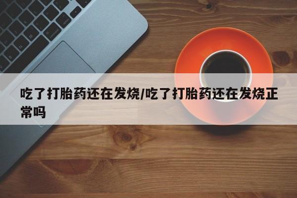 打胎药联系方式吃了打胎药还在发烧/吃了打胎药还在发烧正常吗