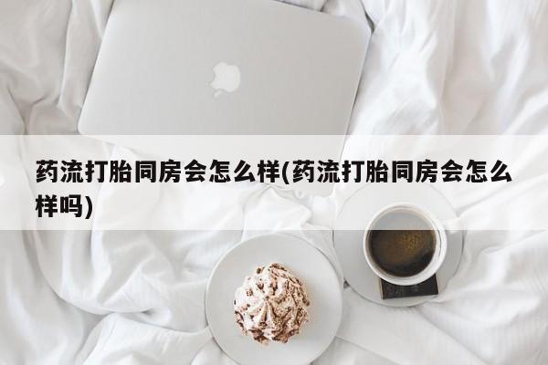 打胎药联系方式药流打胎同房会怎么样(药流打胎同房会怎么样吗)