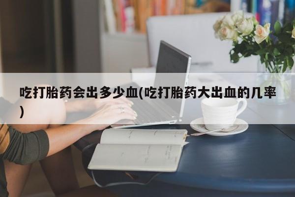打胎药联系方式吃打胎药会出多少血(吃打胎药大出血的几率)