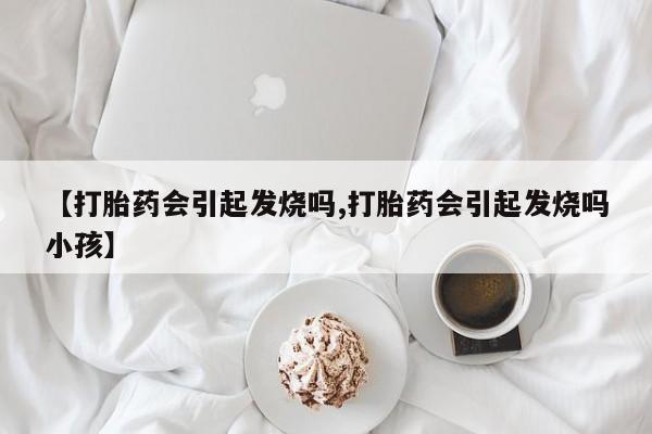打胎药联系方式【打胎药会引起发烧吗,打胎药会引起发烧吗小孩】