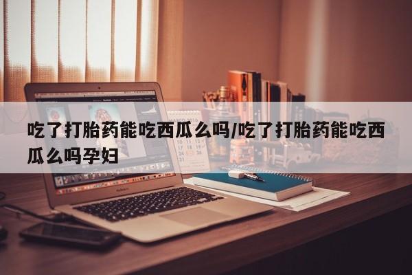 打胎药联系方式吃了打胎药能吃西瓜么吗/吃了打胎药能吃西瓜么吗孕妇