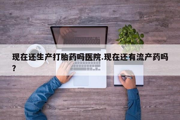 打胎药联系方式现在还生产打胎药吗医院.现在还有流产药吗？