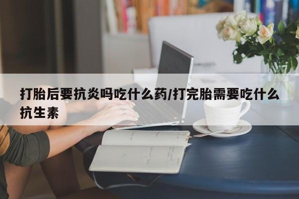 打胎药联系方式打胎后要抗炎吗吃什么药/打完胎需要吃什么抗生素