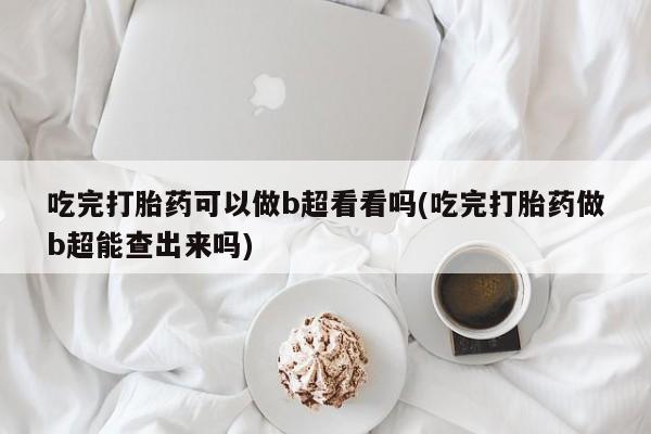 打胎药联系方式吃完打胎药可以做b超看看吗(吃完打胎药做b超能查出来吗)