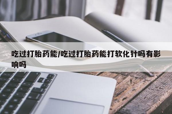 打胎药联系方式吃过打胎药能/吃过打胎药能打软化针吗有影响吗