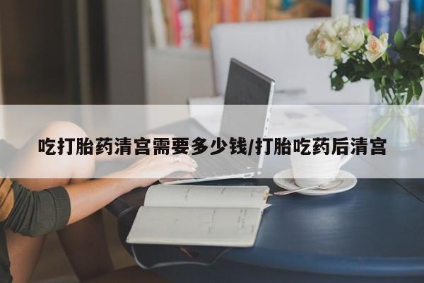 打胎药联系方式吃打胎药清宫需要多少钱/打胎吃药后清宫