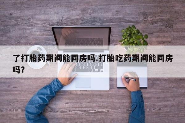 打胎药联系方式了打胎药期间能同房吗.打胎吃药期间能同房吗？