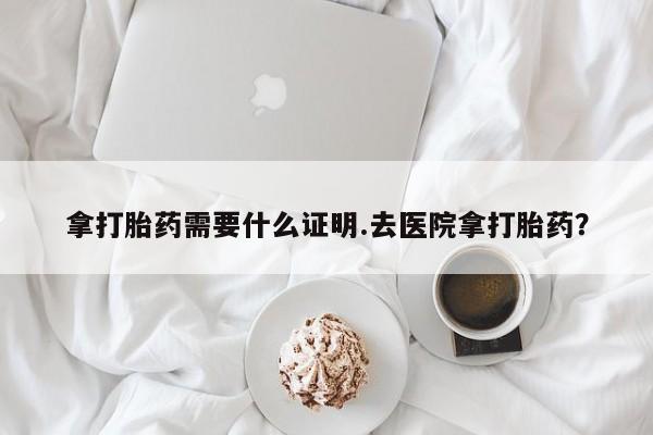 打胎药联系方式拿打胎药需要什么证明.去医院拿打胎药？
