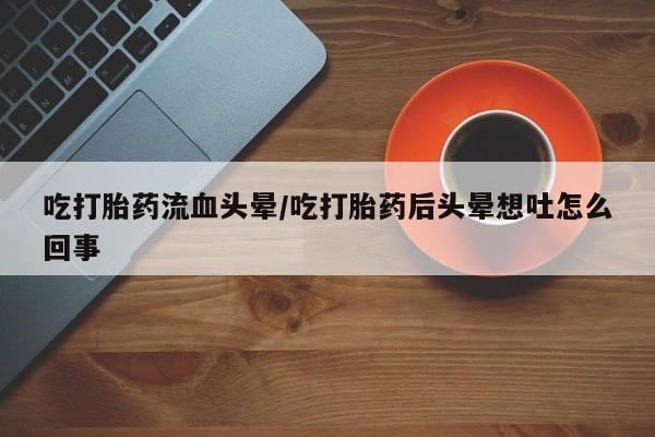 打胎药联系方式吃打胎药流血头晕/吃打胎药后头晕想吐怎么回事