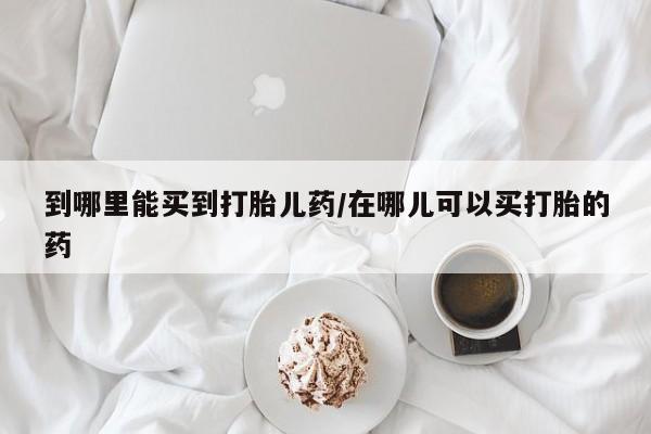 打胎药联系方式到哪里能买到打胎儿药/在哪儿可以买打胎的药