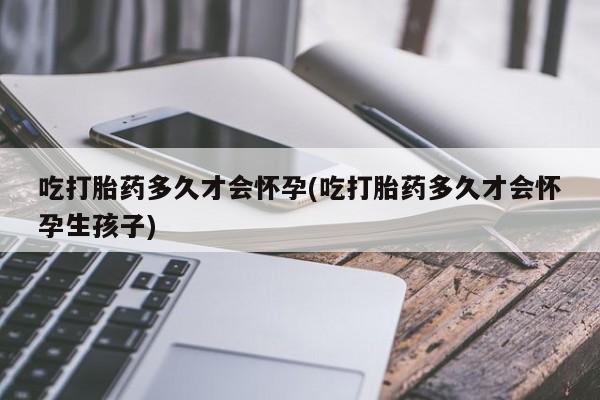 打胎药联系方式吃打胎药多久才会怀孕(吃打胎药多久才会怀孕生孩子)