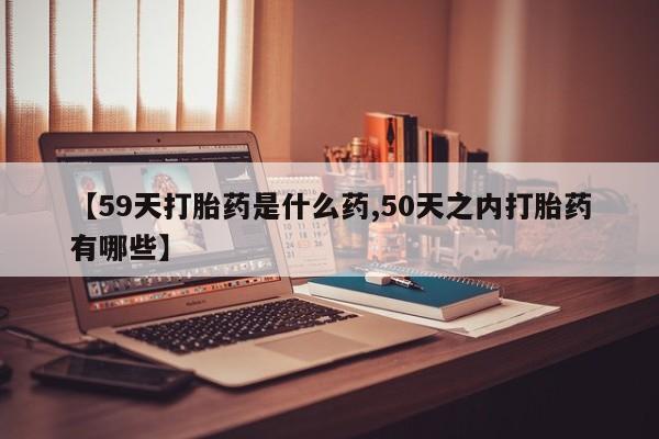 打胎药联系方式【59天打胎药是什么药,50天之内打胎药有哪些】