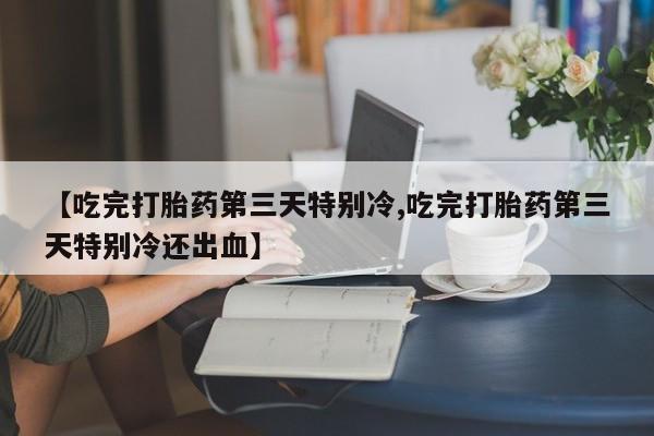 打胎药联系方式【吃完打胎药第三天特别冷,吃完打胎药第三天特别冷还出血】