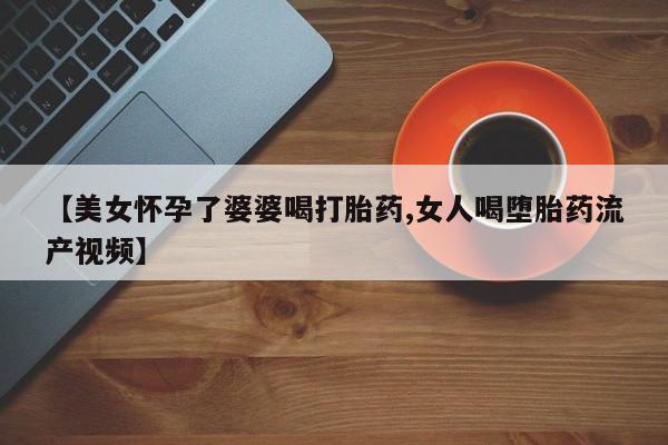 打胎药联系方式【美女怀孕了婆婆喝打胎药,女人喝堕胎药流产视频】